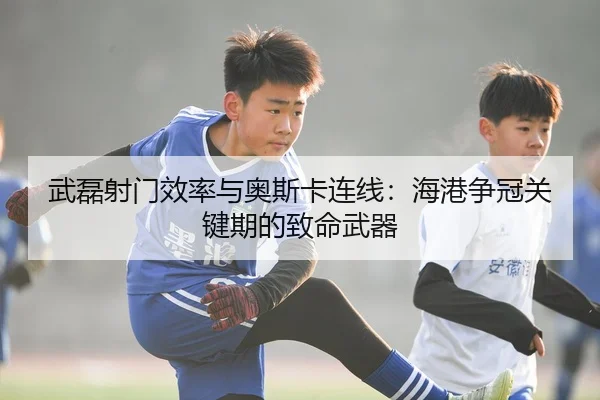 武磊射门效率与奥斯卡连线：海港争冠关键期的致命武器