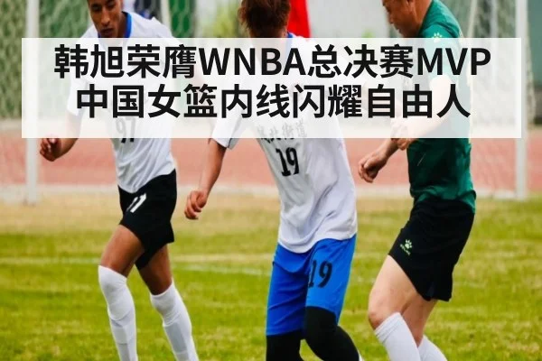 韩旭荣膺WNBA总决赛MVP 中国女篮内线闪耀自由人