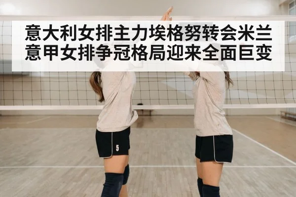 意大利女排主力埃格努转会米兰意甲女排争冠格局迎来全面巨变